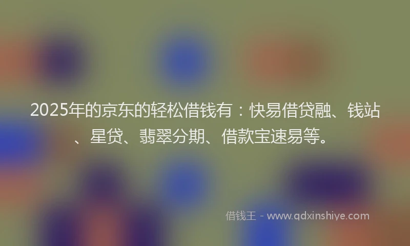2025年的京东的轻松借钱有:快易借贷融、钱站、星贷、翡翠分期、借款宝速易等。