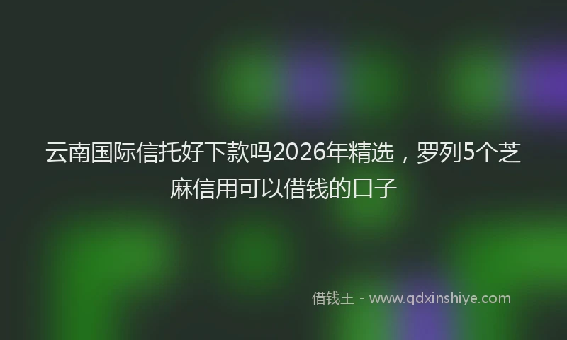 云南国际信托好下款吗2026年精选，罗列5个芝麻信用可以借钱的口子