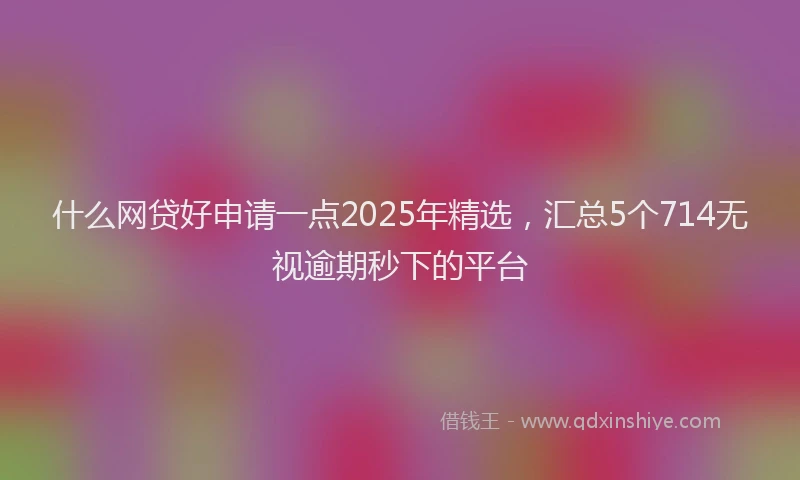 什么网贷好申请一点2025年精选，汇总5个714无视逾期秒下的平台