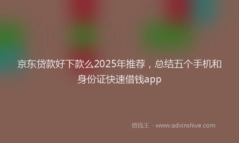 京东贷款好下款么2025年推荐，总结五个手机和身份证快速借钱app
