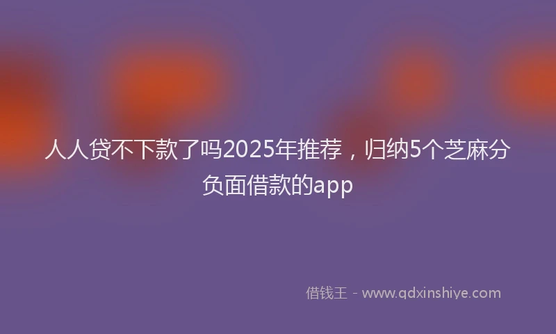 人人贷不下款了吗2025年推荐，归纳5个芝麻分负面借款的app