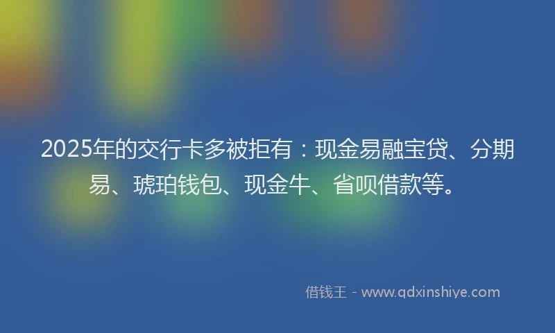 2025年的交行卡多被拒有：现金易融宝贷、分期易、琥珀钱包、现金牛、省呗借款等。