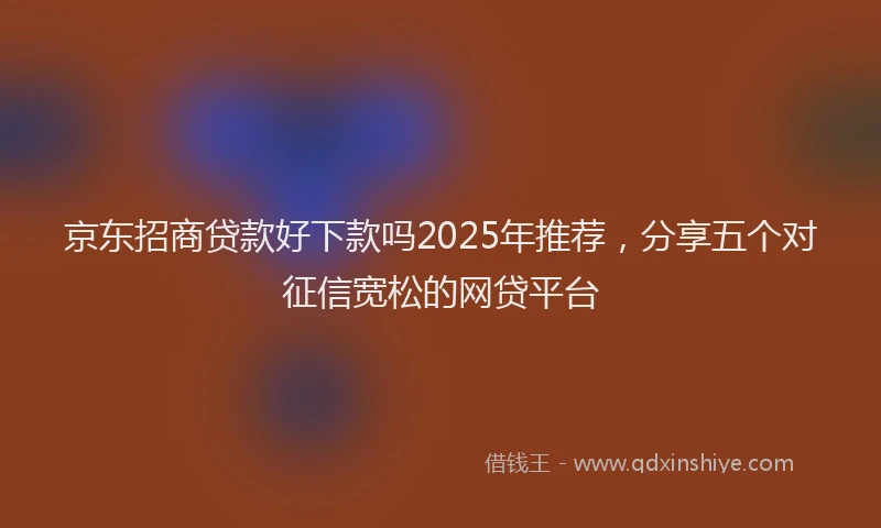 京东招商贷款好下款吗2025年推荐，分享五个对征信宽松的网贷平台