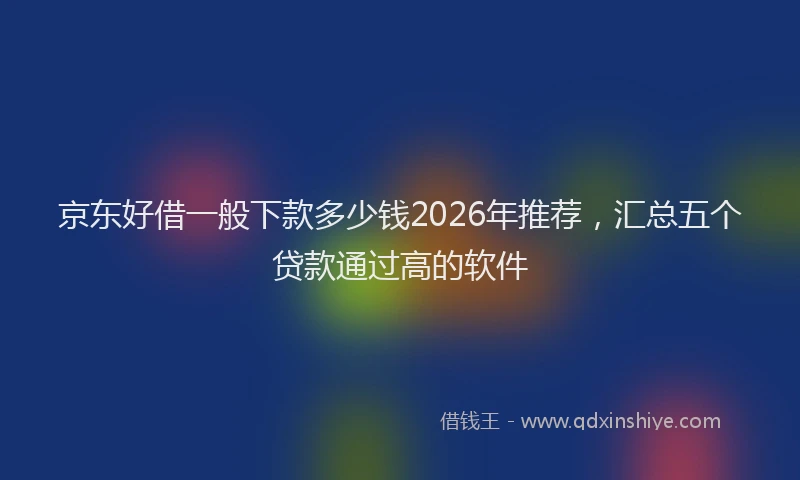 京东好借一般下款多少钱2026年推荐，汇总五个贷款通过高的软件