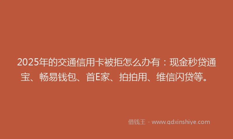 2025年的交通信用卡被拒怎么办有：现金秒贷通宝、畅易钱包、首E家、拍拍用、维信闪贷等。