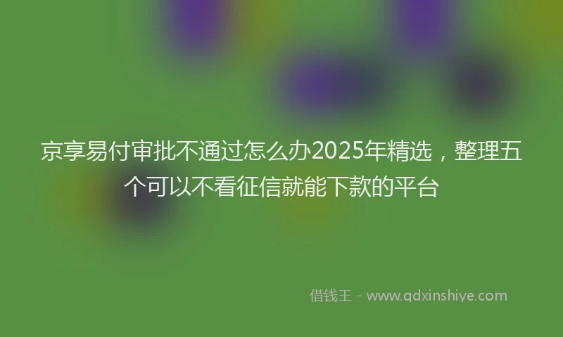京享易付审批不通过怎么办2025年精选，整理五个可以不看征信就能下款的平台