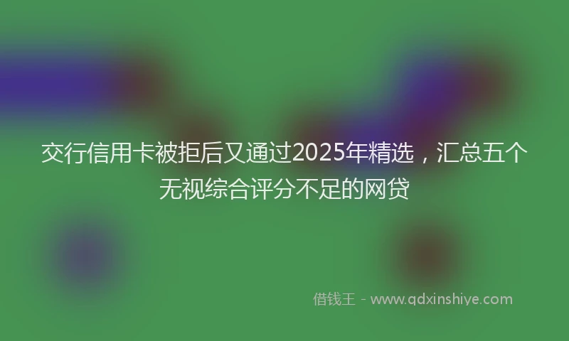 交行信用卡被拒后又通过2025年精选，汇总五个无视综合评分不足的网贷