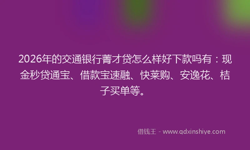 2026年的交通银行菁才贷怎么样好下款吗有:现金秒贷通宝、借款宝速融、快莱购、安逸花、桔子买单等。