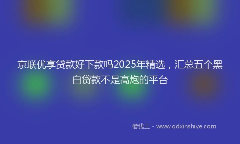 京联优享贷款好下款吗2025年精选,汇总五个黑白贷款不是高炮的平台