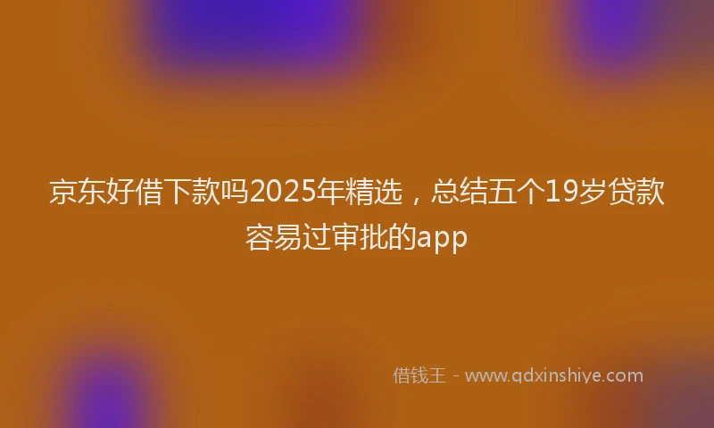 京东好借下款吗2025年精选，总结五个19岁贷款容易过审批的app