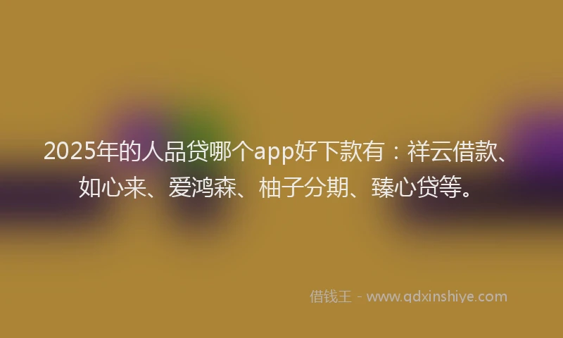 2025年的人品贷哪个app好下款有：祥云借款、如心来、爱鸿森、柚子分期、臻心贷等。