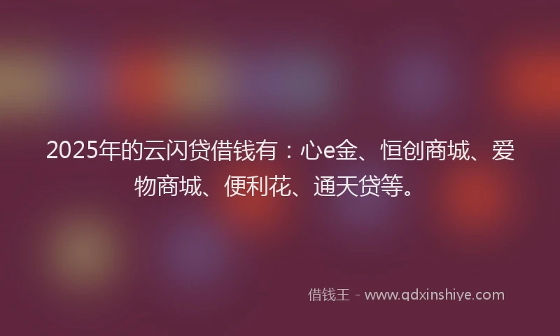 2025年的云闪贷借钱有：心e金、恒创商城、爱物商城、便利花、通天贷等。