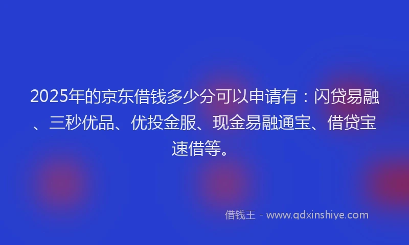 2025年的京东借钱多少分可以申请有：闪贷易融、三秒优品、优投金服、现金易融通宝、借贷宝速借等。