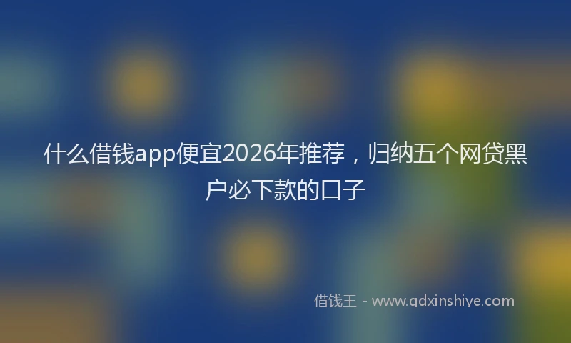 什么借钱app便宜2026年推荐，归纳五个网贷黑户必下款的口子