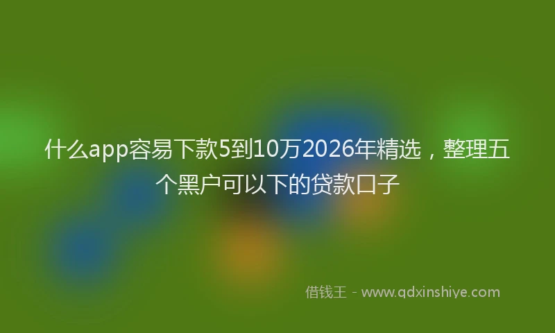 什么app容易下款5到10万2026年精选，整理五个黑户可以下的贷款口子