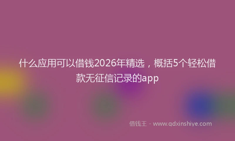 什么应用可以借钱2026年精选，概括5个轻松借款无征信记录的app