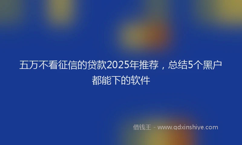 五万不看征信的贷款2025年推荐，总结5个黑户都能下的软件