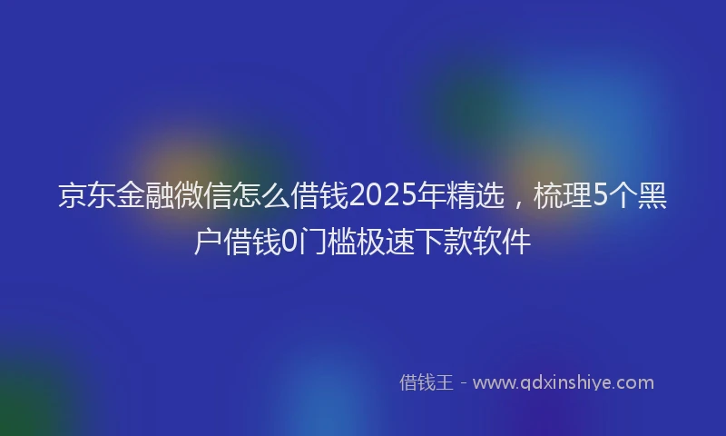 京东金融微信怎么借钱2025年精选，梳理5个黑户借钱0门槛极速下款软件