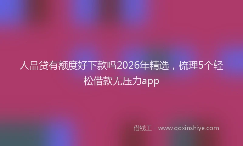 人品贷有额度好下款吗2026年精选，梳理5个轻松借款无压力app