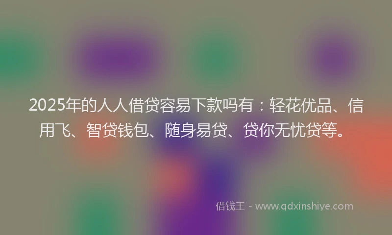2025年的人人借贷容易下款吗有：轻花优品、信用飞、智贷钱包、随身易贷、贷你无忧贷等。