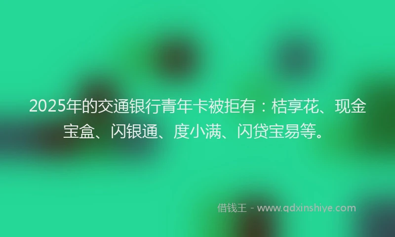 2025年的交通银行青年卡被拒有：桔享花、现金宝盒、闪银通、度小满、闪贷宝易等。
