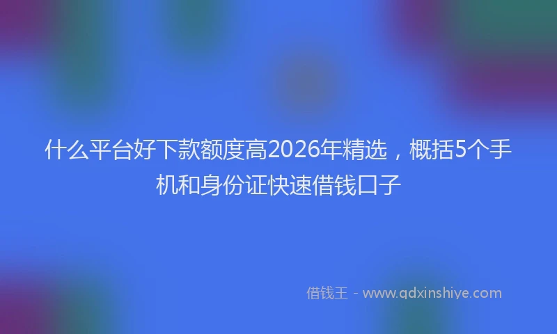 什么平台好下款额度高2026年精选，概括5个手机和身份证快速借钱口子