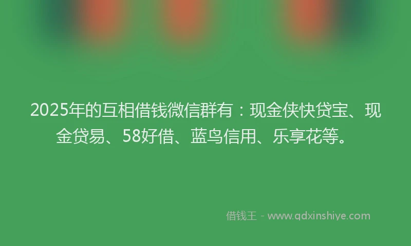 2025年的互相借钱微信群有：现金侠快贷宝、现金贷易、58好借、蓝鸟信用、乐享花等。