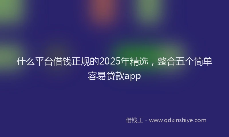 什么平台借钱正规的2025年精选,整合五个简单容易贷款app
