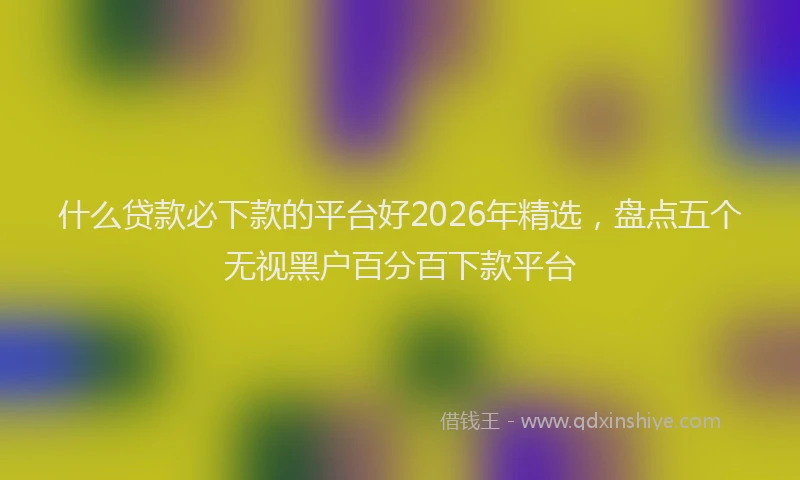 什么贷款必下款的平台好2026年精选，盘点五个无视黑户百分百下款平台