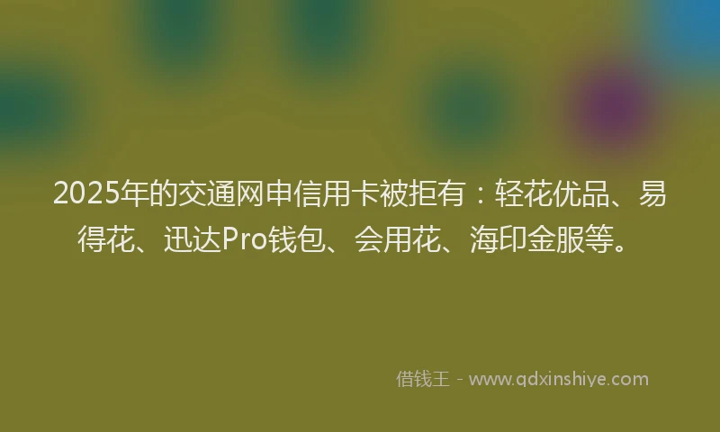 2025年的交通网申信用卡被拒有：轻花优品、易得花、迅达Pro钱包、会用花、海印金服等。