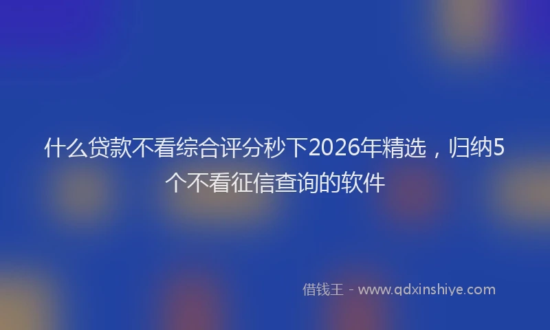什么贷款不看综合评分秒下2026年精选，归纳5个不看征信查询的软件