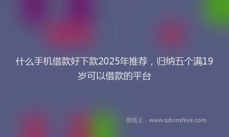 什么手机借款好下款2025年推荐，归纳五个满19岁可以借款的平台