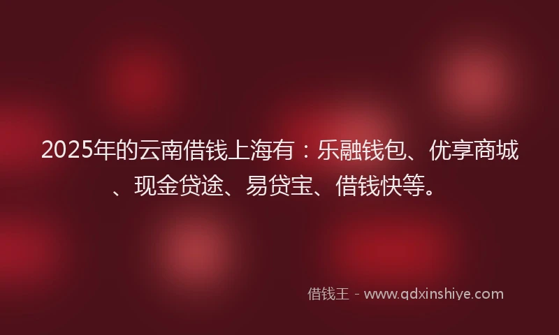 2025年的云南借钱上海有：乐融钱包、优享商城、现金贷途、易贷宝、借钱快等。
