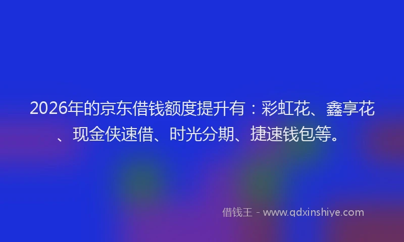 2026年的京东借钱额度提升有：彩虹花、鑫享花、现金侠速借、时光分期、捷速钱包等。