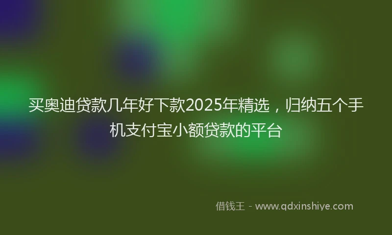 买奥迪贷款几年好下款2025年精选，归纳五个手机支付宝小额贷款的平台