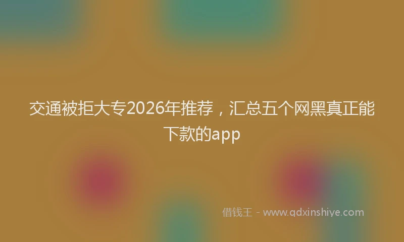 交通被拒大专2026年推荐，汇总五个网黑真正能下款的app