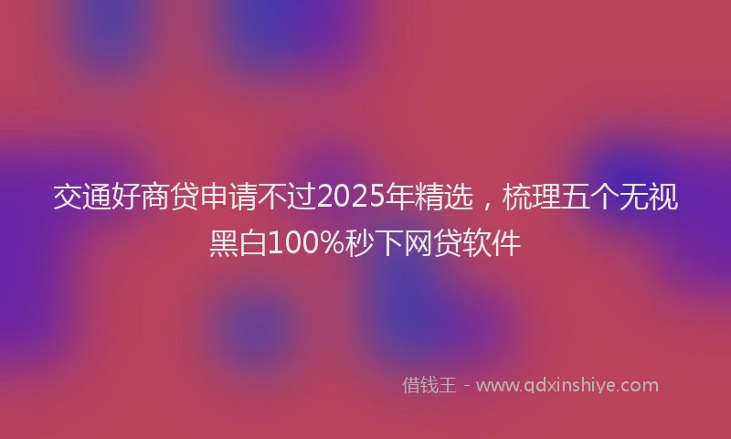 交通好商贷申请不过2025年精选，梳理五个无视黑白100%秒下网贷软件
