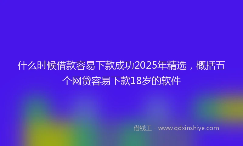 什么时候借款容易下款成功2025年精选，概括五个网贷容易下款18岁的软件