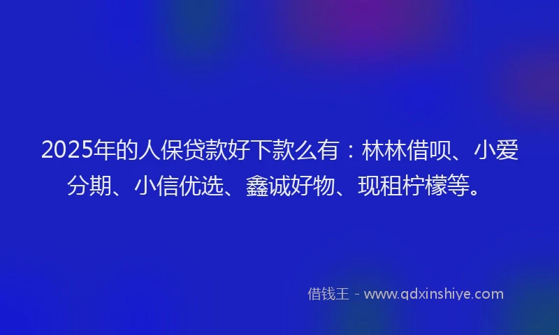 2025年的人保贷款好下款么有：林林借呗、小爱分期、小信优选、鑫诚好物、现租柠檬等。