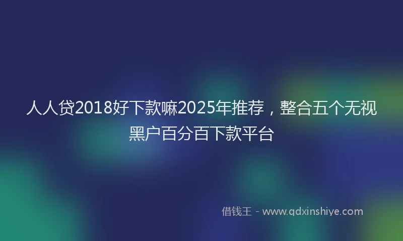 人人贷2018好下款嘛2025年推荐，整合五个无视黑户百分百下款平台