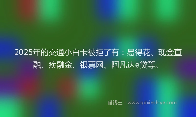 2025年的交通小白卡被拒了有:易得花、现金直融、疾融金、银票网、阿凡达e贷等。