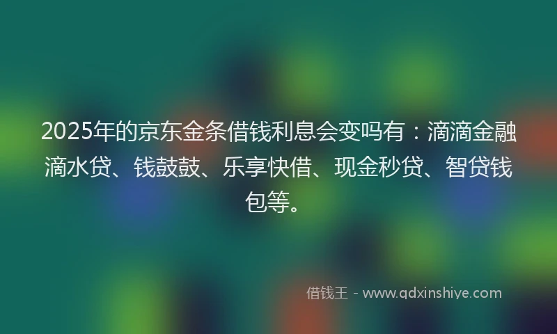 2025年的京东金条借钱利息会变吗有：滴滴金融滴水贷、钱鼓鼓、乐享快借、现金秒贷、智贷钱包等。