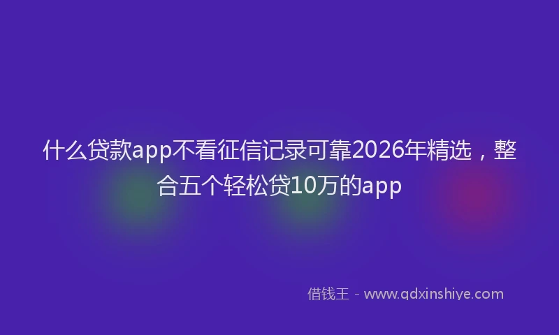 什么贷款app不看征信记录可靠2026年精选，整合五个轻松贷10万的app