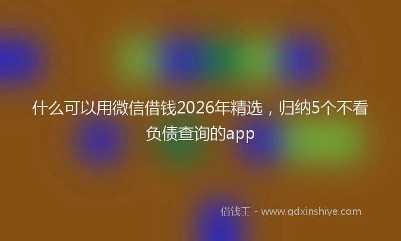 什么可以用微信借钱2026年精选，归纳5个不看负债查询的app