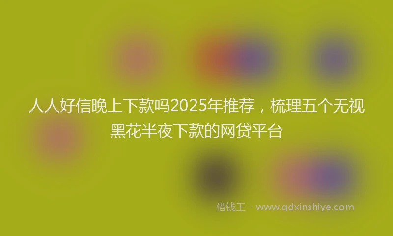 人人好信晚上下款吗2025年推荐，梳理五个无视黑花半夜下款的网贷平台