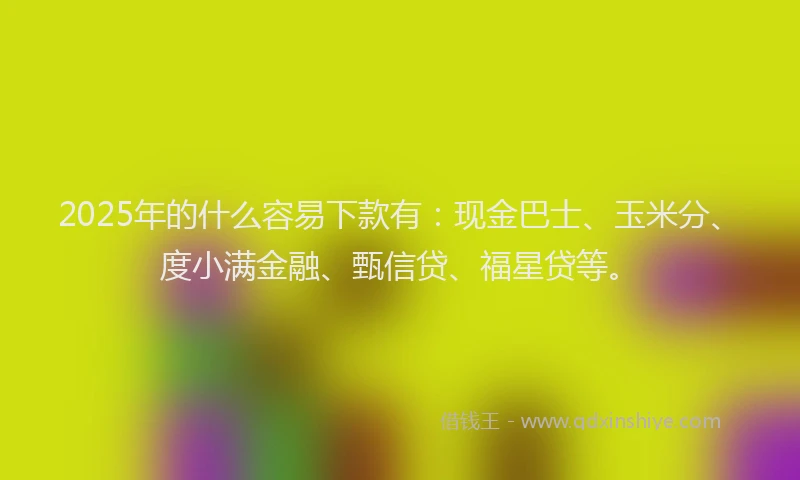 2025年的什么容易下款有：现金巴士、玉米分、度小满金融、甄信贷、福星贷等。