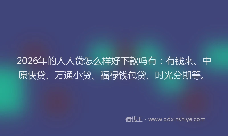 2026年的人人贷怎么样好下款吗有：有钱来、中原快贷、万通小贷、福禄钱包贷、时光分期等。