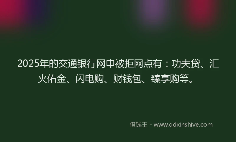 2025年的交通银行网申被拒网点有:功夫贷、汇火佑金、闪电购、财钱包、臻享购等。