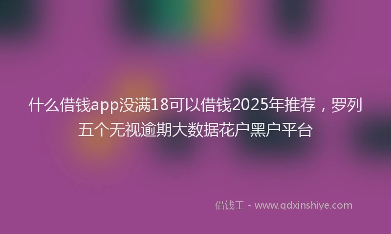 什么借钱app没满18可以借钱2025年推荐，罗列五个无视逾期大数据花户黑户平台