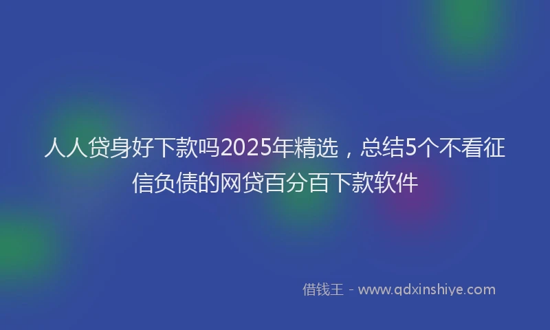 人人贷身好下款吗2025年精选，总结5个不看征信负债的网贷百分百下款软件